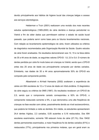 37
devido principalmente aos hábitos de higiene bucal das crianças belgas e acesso
aos serviços odontológicos.
Helderman e Truin (2001) realizaram uma revisão dos mais recentes
estudos epidemiológicos (1985-2000) de cárie dentária e doença periodontal no
Vietnã a fim de obter dados que permitissem estimar o estado de saúde bucal
passado, que poderia servir como base para os futuros levantamentos nacionais.
Com relação ao levantamento epidemiológico de cárie, foram utilizados os critérios
de diagnóstico recomendados pela Organização Mundial da Saúde. Quatro estudos
de cárie foram analisados. Os resultados demonstraram aos 12, 15 e na faixa etária
de 35 a 44 anos de idade, os seguintes valores CPO-D: 1,8, 2,0 e 5,4. O número de
dentes perdidos por cárie foi muito baixo em crianças no Vietnã, sendo que o CPO-D
antes dos 25 anos de idade era principalmente composto por dentes cariados.
Entretanto, nas idades de 35 a 44 anos aproximadamente 50% do CPO-D era
composto pelo componente perdido.
Albashaireh e Al-Hadi Hamasha (2002) avaliaram a experiência de
cáries em 694 escolares de 12 a 13 anos de idade em Irbid-Jordânia. O diagnóstico
da cárie seguiu os critérios da OMS (1987). Os resultados revelaram um CPO-D de
2,5, sendo que o componente cariado correspondeu a 92% do CPO-D, o
componente restaurado somente a 6%, o que demonstrou uma alta freqüência de
crianças na fase escolar com cáries, possivelmente devido ao nível socioeconômico,
que poderia ter limitado a visita ao dentista. Em média, os estudantes apresentaram
24,4 dentes hígidos, 2,3 cariados, 0,05 ausentes e 0,16 restaurados. Dos 694
escolares examinados, somente 188 estavam livres de cárie (27,1%). Dos 19432
dentes permanentes examinados, a maior freqüência foi de dentes cariados (61%) e
restaurados (77%), principalmente nos primeiros molares, que em geral eram os
 