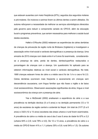38
que estavam ausentes com maior freqüência (67%), seguidos dos segundos molares
e pré-molares. Os incisivos e caninos foram os últimos dentes a serem afetados. Os
autores reforçaram a necessidade de melhorar os serviços odontológicos oferecidos
pelo governo para reduzir o componente cariado do CPO-D, além da educação
bucal e programas preventivos, que seriam necessários para melhorar a saúde bucal
destes escolares.
Hallet e O’Rourke (2002) relataram as experiências de cáries dentárias
de crianças da pré-escola da região norte de Brisbane (Inglaterra) e investigaram a
associação entre nível social e variáveis demográficas e a presença da doença. Uma
amostra de 2515 crianças com idade entre 4 e 6 anos foi examinada, considerando-
se a presença de cárie, perda de dentes, dentes/superfície restaurados e
porcentagem de crianças com a doença. Um questionário foi aplicado para se
obterem informações relativas ao nível social e variáveis demográficas. No total,
1668 crianças estavam livres de cárie e a média ceo-d foi de 1,4 e o ceo-s foi 2,3.
Cáries dentárias ocorreram mais freqüente e severamente em crianças sem
descendência caucasiana, com língua familiar que não fosse o inglês e de baixo
nível socioeconômico. Observaram associações significantes da etnia, língua e nível
socioeconômico da criança com a presença de cárie.
Yee e McDonald (2002) analisaram a experiência de cárie e a sua
prevalência na dentição decídua (5 a 6 anos) e na dentição permanente (12 a 13
anos) de escolares da região central e ocidental do Nepal. Um total de 2177 (5 a 6
anos) e 3323 (12 a 13 anos) escolares das áreas urbana e rural foram examinados.
A prevalência de cárie e a média do ceo-d dos 5 aos 6 anos de idade foi 67% e 3,3
(urbana 64% e 2,9; rural 78% e 4,0). De 12 a 13 anos, a prevalência de cárie e a
média do CPO-D foram 41% e 1,1 (urbana 35% e 0,9; rural 54% e 1,5). Os autores
 