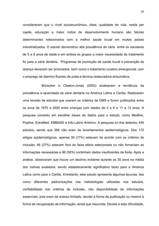 39
consideraram que o nível socioeconômico, dieta, qualidade de vida, renda per
capita, educação e maior índice de desenvolvimento humano são fatores
determinantes relacionados com a melhor saúde bucal em muitos países
industrializados. O estudo demonstrou alta prevalência de cárie entre os escolares
de 5 a 6 anos de idade e em ambos os grupos a maior necessidade de tratamento
foi para a cárie dentária. Programas de promoção de saúde bucal e prevenção da
doença deveriam ser priorizados, bem como o tratamento curativo emergencial, com
o emprego de diamino fluoreto de prata e técnica restauradora atraumática.
Bönecker e Cleaton-Jones (2003) analisaram a tendência da
prevalência e severidade da cárie dentária na América Latina e Caribe. Realizaram
uma revisão de estudos que usaram os critérios da OMS e foram publicados entre
os anos de 1970 a 2000 entre crianças com idades de 5 a 6 e 11 a 13 anos. A
pesquisa consistiu em escolher bases de dados para o estudo, como Medline,
Popline, ExtraMed, EMBASE e Info Latino Américo. A pesquisa on line detectou 438
estudos, sendo que 266 não eram de levantamentos epidemiológicos. Dos 172
artigos epidemiológicos, apenas 30 (17%) estavam de acordo com os critérios de
inclusão, 46 (27%) estavam fora da faixa etária selecionada ou não forneciam as
informações necessárias e 96 (56%) continham dados insuficientes de fonte. Após a
análise, observaram que houve um declínio evidente durante os 30 anos na média
dos índices avaliados, sendo estatisticamente significativo tanto para a América
Latina como para o Caribe. Entretanto, este estudo apresenta algumas lacunas, tais
como diferentes padronizações nas metodologias utilizadas nos estudos,
confiabilidade nos critérios de inclusão, não disponibilidade de informações
essenciais, pois eram de acesso limitado, devido à forma de publicação ou mesmo à
forma de recuperação da informação, ainda que resumida. Devido a esta dificuldade,
 