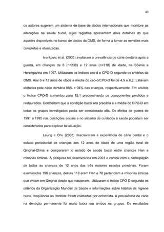 40
os autores sugerem um sistema de base de dados internacionais que monitore as
alterações na saúde bucal, cujos registros apresentem mais detalhes do que
aqueles disponíveis no banco de dados da OMS, de forma a tornar as revisões mais
completas e atualizadas.
Ivankovic et al. (2003) avaliaram a prevalência de cárie dentária após a
guerra, em crianças de 6 (n=238) e 12 anos (n=318) de idade, na Bósnia e
Herzegovina em 1997. Utilizaram os índices ceo-d e CPO-D segundo os critérios da
OMS. Aos 6 e 12 anos de idade a média do ceo-d/CPO-D foi de 4,9 e 6,2. Estavam
afetadas pela cárie dentária 86% e 94% das crianças, respectivamente. Em adultos
o índice CPO-D aumentou para 15,1 predominando os componentes perdidos e
restaurados. Concluíram que a condição bucal era precária e a média do CPO-D em
todos os grupos investigados podia ser considerada alta. Os efeitos da guerra de
1991 a 1995 nas condições sociais e no sistema de cuidados à saúde poderiam ser
considerados para explicar tal situação.
Leung e Chu (2003) descreveram a experiência de cárie dental e o
estado periodontal de crianças aos 12 anos de idade de uma região rural de
Qinghai-China e compararam o estado de saúde bucal entre crianças Han e
minorias étnicas. A pesquisa foi desenvolvida em 2001 e contou com a participação
de todas as crianças de 12 anos das três maiores escolas primárias. Foram
examinadas 196 crianças, destas 118 eram Han e 78 pertenciam a minorias étnicas
que viviam em Qinghai desde que nasceram. Utilizaram o índice CPO-D segundo os
critérios da Organização Mundial da Saúde e informações sobre hábitos de higiene
bucal, freqüência ao dentista foram coletados por entrevista. A prevalência de cárie
na dentição permanente foi muito baixa em ambos os grupos. Os resultados
 
