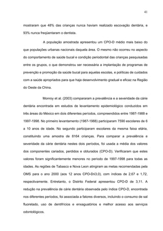 41
mostraram que 48% das crianças nunca haviam realizado escovação dentária, e
93% nunca freqüentaram o dentista.
A população amostrada apresentou um CPO-D médio mais baixo do
que populações urbanas nacionais daquela área. O mesmo não ocorreu no aspecto
do comportamento de saúde bucal e condição periodontal das crianças pesquisadas
entre os grupos, o que demonstrou ser necessária a implantação de programas de
prevenção e promoção da saúde bucal para aquelas escolas, e políticas de cuidados
com a saúde apropriados para que haja desenvolvimento gradual e eficaz na Região
do Oeste da China.
Monroy et al. (2003) compararam a prevalência e a severidade da cárie
dentária encontrada em estudos de levantamento epidemiológico conduzidos em
três áreas do México em dois diferentes períodos, compreendidos entre 1987-1988 e
1997-1998. No primeiro levantamento (1987-1988) participaram 7590 escolares de 6
a 10 anos de idade. No segundo participaram escolares da mesma faixa etária,
constituindo uma amostra de 8164 crianças. Para comparar a prevalência e
severidade da cárie dentária nestes dois períodos, foi usada a média dos valores
dos componentes cariados, perdidos e obturados (CPO-D). Verificaram que estes
valores foram significantemente menores no período de 1997-1998 para todas as
idades. As regiões de Tabasco e Nova Leon atingiram as metas recomendadas pela
OMS para o ano 2000 (aos 12 anos CPO-D≤3,0), com índices de 2,67 e 1,72,
respectivamente. Entretanto, o Distrito Federal apresentou CPO-D de 3,11. A
redução na prevalência de cárie dentária observada pelo índice CPO-D, encontrada
nos diferentes períodos, foi associada a fatores diversos, incluindo o consumo de sal
fluoretado, uso de dentifrícios e enxaguatórios e melhor acesso aos serviços
odontológicos.
 
