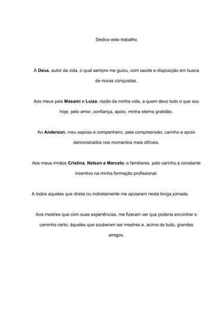 Dedico este trabalho
À Deus, autor da vida, o qual sempre me guiou, com saúde e disposição em busca
de novas conquistas.
Aos meus pais Masami e Luiza, razão da minha vida, a quem devo tudo o que sou
hoje, pelo amor, confiança, apoio, minha eterna gratidão.
Ao Anderson, meu esposo e companheiro, pela compreensão, carinho e apoio
demonstrados nos momentos mais difíceis.
Aos meus irmãos Cristina, Nelson e Marcelo, e familiares, pelo carinho e constante
incentivo na minha formação profissional.
A todos aqueles que direta ou indiretamente me apoiaram nesta longa jornada.
Aos mestres que com suas experiências, me fizeram ver que poderia encontrar o
caminho certo; àqueles que souberam ser mestres e, acima de tudo, grandes
amigos.
 