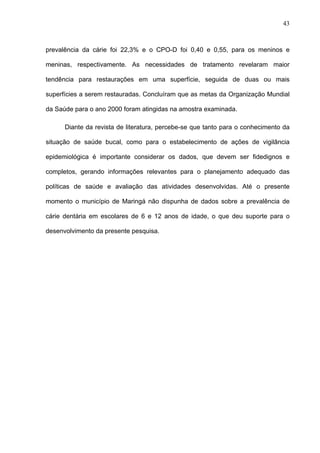 43
prevalência da cárie foi 22,3% e o CPO-D foi 0,40 e 0,55, para os meninos e
meninas, respectivamente. As necessidades de tratamento revelaram maior
tendência para restaurações em uma superfície, seguida de duas ou mais
superfícies a serem restauradas. Concluíram que as metas da Organização Mundial
da Saúde para o ano 2000 foram atingidas na amostra examinada.
Diante da revista de literatura, percebe-se que tanto para o conhecimento da
situação de saúde bucal, como para o estabelecimento de ações de vigilância
epidemiológica é importante considerar os dados, que devem ser fidedignos e
completos, gerando informações relevantes para o planejamento adequado das
políticas de saúde e avaliação das atividades desenvolvidas. Até o presente
momento o município de Maringá não dispunha de dados sobre a prevalência de
cárie dentária em escolares de 6 e 12 anos de idade, o que deu suporte para o
desenvolvimento da presente pesquisa.
 