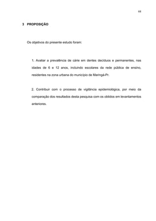 44
3 PROPOSIÇÃO
Os objetivos do presente estudo foram:
1. Avaliar a prevalência de cárie em dentes decíduos e permanentes, nas
idades de 6 e 12 anos, incluindo escolares da rede pública de ensino,
residentes na zona urbana do município de Maringá-Pr.
2. Contribuir com o processo de vigilância epidemiológica, por meio da
comparação dos resultados desta pesquisa com os obtidos em levantamentos
anteriores.
 