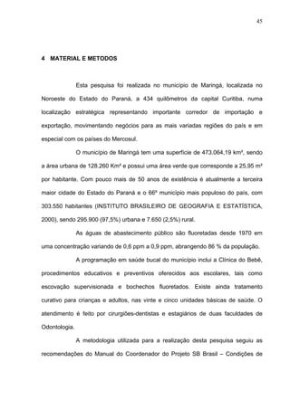 45
4 MATERIAL E METODOS
Esta pesquisa foi realizada no município de Maringá, localizada no
Noroeste do Estado do Paraná, a 434 quilômetros da capital Curitiba, numa
localização estratégica representando importante corredor de importação e
exportação, movimentando negócios para as mais variadas regiões do país e em
especial com os países do Mercosul.
O município de Maringá tem uma superfície de 473.064,19 km², sendo
a área urbana de 128.260 Km² e possui uma área verde que corresponde a 25,95 m²
por habitante. Com pouco mais de 50 anos de existência é atualmente a terceira
maior cidade do Estado do Paraná e o 66º município mais populoso do país, com
303.550 habitantes (INSTITUTO BRASILEIRO DE GEOGRAFIA E ESTATÍSTICA,
2000), sendo 295.900 (97,5%) urbana e 7.650 (2,5%) rural.
As águas de abastecimento público são fluoretadas desde 1970 em
uma concentração variando de 0,6 ppm a 0,9 ppm, abrangendo 86 % da população.
A programação em saúde bucal do município inclui a Clínica do Bebê,
procedimentos educativos e preventivos oferecidos aos escolares, tais como
escovação supervisionada e bochechos fluoretados. Existe ainda tratamento
curativo para crianças e adultos, nas vinte e cinco unidades básicas de saúde. O
atendimento é feito por cirurgiões-dentistas e estagiários de duas faculdades de
Odontologia.
A metodologia utilizada para a realização desta pesquisa seguiu as
recomendações do Manual do Coordenador do Projeto SB Brasil – Condições de
 
