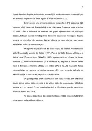 46
Saúde Bucal da População Brasileira no ano 2000 e o levantamento epidemiológico
foi realizado no período de 20 de agosto a 20 de outubro de 2003.
Empregou-se uma amostra aleatória, composta de 610 escolares (328
meninas e 282 meninos), dos quais 266 eram crianças de 6 anos de idade e 344 de
12 anos. Com a finalidade de obter-se um grupo representativo da população
escolar, todas as escolas da rede pública de ensino, estaduais e municipais, da zona
urbana do município de Maringá, tiveram alguns de seus alunos, nas idades
estudadas, incluídos na amostragem.
O registro da prevalência de cárie seguiu os critérios recomendados
pela Organização Mundial da Saúde (1997). Para a dentição decídua utilizou-se o
índice ceo-d (Gruebbel apud CHAVES, 1986), representativo do número de dentes
cariados (c), com extração indicada (e) e obturados (o), segundo a unidade dente.
Para a dentição permanente utilizou-se o índice CPO-D (KLEIN; PALMER, 1977),
representativo do número de dentes cariados (C), com extração indicada ou
extraídos (P) e obturados (O),segundo a unidade dente.
Os participantes foram examinados em suas escolas, em ambientes
claros como pátios, salas de aula e de vídeo, sala da coordenação, biblioteca,
sempre sob luz natural. Foram examinadas de 8 a 10 crianças por dia, sempre no
início da manhã e da tarde.
As etapas seguidas e os procedimentos adotados nesse estudo foram
organizados e discutidos em tópicos.
 
