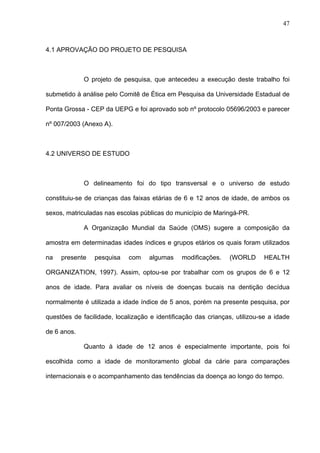 47
4.1 APROVAÇÃO DO PROJETO DE PESQUISA
O projeto de pesquisa, que antecedeu a execução deste trabalho foi
submetido à análise pelo Comitê de Ética em Pesquisa da Universidade Estadual de
Ponta Grossa - CEP da UEPG e foi aprovado sob nº protocolo 05696/2003 e parecer
nº 007/2003 (Anexo A).
4.2 UNIVERSO DE ESTUDO
O delineamento foi do tipo transversal e o universo de estudo
constituiu-se de crianças das faixas etárias de 6 e 12 anos de idade, de ambos os
sexos, matriculadas nas escolas públicas do município de Maringá-PR.
A Organização Mundial da Saúde (OMS) sugere a composição da
amostra em determinadas idades índices e grupos etários os quais foram utilizados
na presente pesquisa com algumas modificações. (WORLD HEALTH
ORGANIZATION, 1997). Assim, optou-se por trabalhar com os grupos de 6 e 12
anos de idade. Para avaliar os níveis de doenças bucais na dentição decídua
normalmente é utilizada a idade índice de 5 anos, porém na presente pesquisa, por
questões de facilidade, localização e identificação das crianças, utilizou-se a idade
de 6 anos.
Quanto à idade de 12 anos é especialmente importante, pois foi
escolhida como a idade de monitoramento global da cárie para comparações
internacionais e o acompanhamento das tendências da doença ao longo do tempo.
 