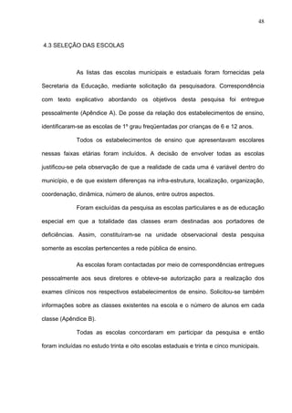 48
4.3 SELEÇÃO DAS ESCOLAS
As listas das escolas municipais e estaduais foram fornecidas pela
Secretaria da Educação, mediante solicitação da pesquisadora. Correspondência
com texto explicativo abordando os objetivos desta pesquisa foi entregue
pessoalmente (Apêndice A). De posse da relação dos estabelecimentos de ensino,
identificaram-se as escolas de 1º grau freqüentadas por crianças de 6 e 12 anos.
Todos os estabelecimentos de ensino que apresentavam escolares
nessas faixas etárias foram incluídos. A decisão de envolver todas as escolas
justificou-se pela observação de que a realidade de cada uma é variável dentro do
município, e de que existem diferenças na infra-estrutura, localização, organização,
coordenação, dinâmica, número de alunos, entre outros aspectos.
Foram excluídas da pesquisa as escolas particulares e as de educação
especial em que a totalidade das classes eram destinadas aos portadores de
deficiências. Assim, constituíram-se na unidade observacional desta pesquisa
somente as escolas pertencentes a rede pública de ensino.
As escolas foram contactadas por meio de correspondências entregues
pessoalmente aos seus diretores e obteve-se autorização para a realização dos
exames clínicos nos respectivos estabelecimentos de ensino. Solicitou-se também
informações sobre as classes existentes na escola e o número de alunos em cada
classe (Apêndice B).
Todas as escolas concordaram em participar da pesquisa e então
foram incluídas no estudo trinta e oito escolas estaduais e trinta e cinco municipais.
 
