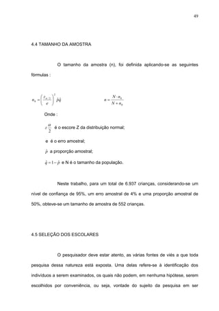 49
4.4 TAMANHO DA AMOSTRA
O tamanho da amostra (n), foi definida aplicando-se as seguintes
fórmulas :
qp
e
z
n ˆˆ
2
2/
0 ⎟
⎠
⎞
⎜
⎝
⎛
= α
0
0
nN
nN
n
+
⋅
=
Onde :
2
α
z é o escore Z da distribuição normal;
e é o erro amostral;
pˆ a proporção amostral;
pq ˆ1ˆ −= e N é o tamanho da população.
Neste trabalho, para um total de 6.937 crianças, considerando-se um
nível de confiança de 95%, um erro amostral de 4% e uma proporção amostral de
50%, obteve-se um tamanho de amostra de 552 crianças.
4.5 SELEÇÃO DOS ESCOLARES
O pesquisador deve estar atento, as várias fontes de viés a que toda
pesquisa dessa natureza está exposta. Uma delas refere-se à identificação dos
indivíduos a serem examinados, os quais não podem, em nenhuma hipótese, serem
escolhidos por conveniência, ou seja, vontade do sujeito da pesquisa em ser
 