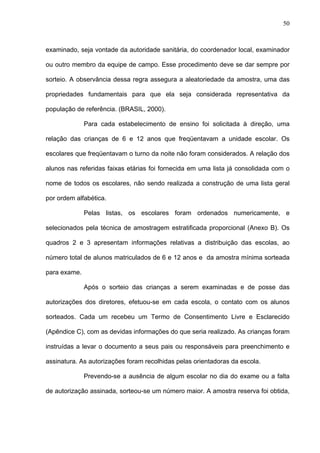 50
examinado, seja vontade da autoridade sanitária, do coordenador local, examinador
ou outro membro da equipe de campo. Esse procedimento deve se dar sempre por
sorteio. A observância dessa regra assegura a aleatoriedade da amostra, uma das
propriedades fundamentais para que ela seja considerada representativa da
população de referência. (BRASIL, 2000).
Para cada estabelecimento de ensino foi solicitada à direção, uma
relação das crianças de 6 e 12 anos que freqüentavam a unidade escolar. Os
escolares que freqüentavam o turno da noite não foram considerados. A relação dos
alunos nas referidas faixas etárias foi fornecida em uma lista já consolidada com o
nome de todos os escolares, não sendo realizada a construção de uma lista geral
por ordem alfabética.
Pelas listas, os escolares foram ordenados numericamente, e
selecionados pela técnica de amostragem estratificada proporcional (Anexo B). Os
quadros 2 e 3 apresentam informações relativas a distribuição das escolas, ao
número total de alunos matriculados de 6 e 12 anos e da amostra mínima sorteada
para exame.
Após o sorteio das crianças a serem examinadas e de posse das
autorizações dos diretores, efetuou-se em cada escola, o contato com os alunos
sorteados. Cada um recebeu um Termo de Consentimento Livre e Esclarecido
(Apêndice C), com as devidas informações do que seria realizado. As crianças foram
instruídas a levar o documento a seus pais ou responsáveis para preenchimento e
assinatura. As autorizações foram recolhidas pelas orientadoras da escola.
Prevendo-se a ausência de algum escolar no dia do exame ou a falta
de autorização assinada, sorteou-se um número maior. A amostra reserva foi obtida,
 