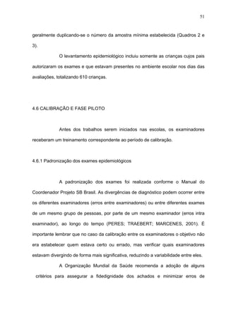 51
geralmente duplicando-se o número da amostra mínima estabelecida (Quadros 2 e
3).
O levantamento epidemiológico incluiu somente as crianças cujos pais
autorizaram os exames e que estavam presentes no ambiente escolar nos dias das
avaliações, totalizando 610 crianças.
4.6 CALIBRAÇÃO E FASE PILOTO
Antes dos trabalhos serem iniciados nas escolas, os examinadores
receberam um treinamento correspondente ao período de calibração.
4.6.1 Padronização dos exames epidemiológicos
A padronização dos exames foi realizada conforme o Manual do
Coordenador Projeto SB Brasil. As divergências de diagnóstico podem ocorrer entre
os diferentes examinadores (erros entre examinadores) ou entre diferentes exames
de um mesmo grupo de pessoas, por parte de um mesmo examinador (erros intra
examinador), ao longo do tempo (PERES; TRAEBERT; MARCENES, 2001). É
importante lembrar que no caso da calibração entre os examinadores o objetivo não
era estabelecer quem estava certo ou errado, mas verificar quais examinadores
estavam divergindo de forma mais significativa, reduzindo a variabilidade entre eles.
A Organização Mundial da Saúde recomenda a adoção de alguns
critérios para assegurar a fidedignidade dos achados e minimizar erros de
 