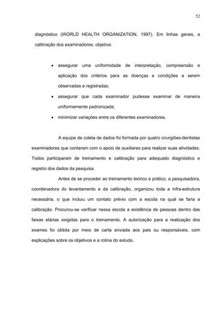 52
diagnóstico (WORLD HEALTH ORGANIZATION, 1997). Em linhas gerais, a
calibração dos examinadores, objetiva:
• assegurar uma uniformidade de interpretação, compreensão e
aplicação dos critérios para as doenças e condições a serem
observadas e registradas;
• assegurar que cada examinador pudesse examinar de maneira
uniformemente padronizada;
• minimizar variações entre os diferentes examinadores.
A equipe de coleta de dados foi formada por quatro cirurgiões-dentistas
examinadores que contaram com o apoio de auxiliares para realizar suas atividades.
Todos participaram de treinamento e calibração para adequado diagnóstico e
registro dos dados da pesquisa.
Antes de se proceder ao treinamento teórico e prático, a pesquisadora,
coordenadora do levantamento e da calibração, organizou toda a infra-estrutura
necessária, o que incluiu um contato prévio com a escola na qual se faria a
calibração. Procurou-se verificar nessa escola a existência de pessoas dentro das
faixas etárias exigidas para o treinamento. A autorização para a realização dos
exames foi obtida por meio de carta enviada aos pais ou responsáveis, com
explicações sobre os objetivos e a rotina do estudo.
 