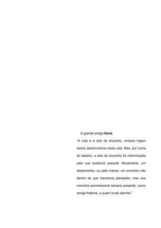 À grande amiga Karla
“A vida é a arte do encontro, embora hajam
tantos desencontros nesta vida. Mas, por ironia
do destino, a arte do encontro foi interrompida
pela sua ausência pessoal. Novamente, um
desencontro, ou pelo menos, um encontro não
dentro do que havíamos planejado, mas sua
memória permanecerá sempre presente, como
amiga fraterna, a quem muito admirei.”
 