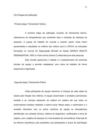 53
4.6.2 Etapas da Calibração
Primeira etapa: Treinamento Teórico
A primeira etapa da calibração consistiu de treinamento teórico,
utilizando-se de transparências que continham todo o conteúdo de interesse da
pesquisa. A equipe de trabalho foi reunida e durante quatro horas foram
apresentados e estudados os critérios dos índices ceo-d e CPO-D, as instruções
fornecidas no manual da Organização Mundial da Saúde (WORLD HEALTH
ORGANIZATION, 1997) e a ficha clínica (Anexo C) elaborada para esta pesquisa.
Esta reunião oportunizou o debate e o esclarecimento de eventuais
dúvidas da equipe e permitiu estabelecer uma rotina de trabalho de forma
seqüencial e organizada.
Segunda etapa: Treinamento Prático
Cada participante da equipe examinou 6 crianças de cada idade de
estudo para fixação dos critérios. A equipe (examinador e anotador) permaneceu
sentada e as crianças passavam de cadeira em cadeira até que todos os
examinadores tivessem realizado o exame bucal. Nessa etapa, o examinador e o
anotador discutiram com os outros membros da equipe as discrepâncias
identificadas nos achados clínicos, critérios de diagnóstico, codificações e erros de
registro, com o objetivo de alcançar um nível aceitável de concordância. Esta fase foi
de extrema importância, pois possibilitou aos participantes a busca da assimilação
 
