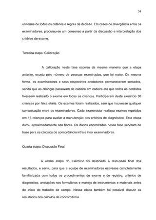 54
uniforme de todos os critérios e regras de decisão. Em casos de divergência entre os
examinadores, procurou-se um consenso a partir da discussão e interpretação dos
critérios de exame.
Terceira etapa: Calibração
A calibração nesta fase ocorreu da mesma maneira que a etapa
anterior, exceto pelo número de pessoas examinadas, que foi maior. Da mesma
forma, os examinadores e seus respectivos anotadores permaneceram sentados,
sendo que as crianças passavam de cadeira em cadeira até que todos os dentistas
tivessem realizado o exame em todas as crianças. Participaram deste exercício 30
crianças por faixa etária. Os exames foram realizados, sem que houvesse qualquer
comunicação entre os examinadores. Cada examinador realizou exames repetidos
em 15 crianças para avaliar a manutenção dos critérios de diagnóstico. Esta etapa
durou aproximadamente oito horas. Os dados encontrados nessa fase serviram de
base para os cálculos de concordância intra e inter examinadores.
Quarta etapa: Discussão Final
A última etapa do exercício foi destinada à discussão final dos
resultados, e serviu para que a equipe de examinadores estivesse completamente
familiarizada com todos os procedimentos de exame e de registro, critérios de
diagnóstico, anotações nos formulários e manejo de instrumentos e materiais antes
do início do trabalho de campo. Nessa etapa também foi possível discutir os
resultados dos cálculos de concordância.
 
