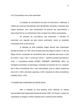 55
4.6.3 Concordância intra e inter examinador
A avaliação da concordância fez parte do treinamento e calibração, à
medida que eventuais discordâncias eram identificadas, discutidas e reduzidas para
valores aceitáveis. Com esse procedimento foi possível aos examinadores o
desenvolvimento de um entendimento claro a respeito dos critérios apresentados.
No processo de concordância intra examinador o indivíduo foi
examinado uma segunda vez pelo mesmo examinador, sendo os resultados
comparados entre os dois exames.
A utilização do teste estatístico Kappa descrito pela Organização
Mundial da Saúde, em 1997, serviu de base para essa etapa do estudo. O valor de
Kappa informa a proporção de concordância além da esperada pelo acaso e varia
de “menos 1” para “ mais 1”, sendo que “menos 1 “ significa completa discordância e
“mais 1”, concordância perfeita (PERES; TRAEBERT; MARCENES, 2001). Os
resultados encontrados no teste Kappa, mostrados nos Quadros de 4 a 6, indicaram
boa e ótima concordância intra e inter examinadores, pois os valores situaram-se
entre 0,61 e 0,80 e até foram superiores a 0,80, indicativos de ótima concordância
(LANDIS; KOCH, 1977).
4.7 EXAME DAS CONDIÇÕES DE SAÚDE BUCAL
Para a avaliação da cárie dentária, foram utilizados os critérios
recomendados pela Organização Mundial da Saúde (1997). No Quadro 1 podem ser
visualizados os códigos e critérios utilizados para o exame de cárie dentária.
 