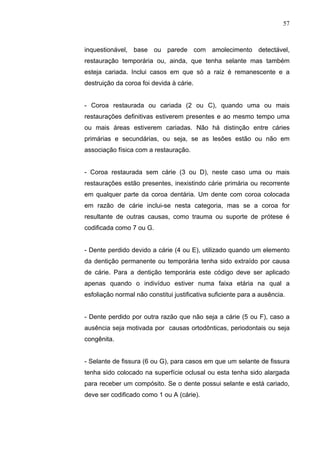 57
inquestionável, base ou parede com amolecimento detectável,
restauração temporária ou, ainda, que tenha selante mas também
esteja cariada. Inclui casos em que só a raiz é remanescente e a
destruição da coroa foi devida à cárie.
- Coroa restaurada ou cariada (2 ou C), quando uma ou mais
restaurações definitivas estiverem presentes e ao mesmo tempo uma
ou mais áreas estiverem cariadas. Não há distinção entre cáries
primárias e secundárias, ou seja, se as lesões estão ou não em
associação física com a restauração.
- Coroa restaurada sem cárie (3 ou D), neste caso uma ou mais
restaurações estão presentes, inexistindo cárie primária ou recorrente
em qualquer parte da coroa dentária. Um dente com coroa colocada
em razão de cárie inclui-se nesta categoria, mas se a coroa for
resultante de outras causas, como trauma ou suporte de prótese é
codificada como 7 ou G.
- Dente perdido devido a cárie (4 ou E), utilizado quando um elemento
da dentição permanente ou temporária tenha sido extraído por causa
de cárie. Para a dentição temporária este código deve ser aplicado
apenas quando o indivíduo estiver numa faixa etária na qual a
esfoliação normal não constitui justificativa suficiente para a ausência.
- Dente perdido por outra razão que não seja a cárie (5 ou F), caso a
ausência seja motivada por causas ortodônticas, periodontais ou seja
congênita.
- Selante de fissura (6 ou G), para casos em que um selante de fissura
tenha sido colocado na superfície oclusal ou esta tenha sido alargada
para receber um compósito. Se o dente possui selante e está cariado,
deve ser codificado como 1 ou A (cárie).
 