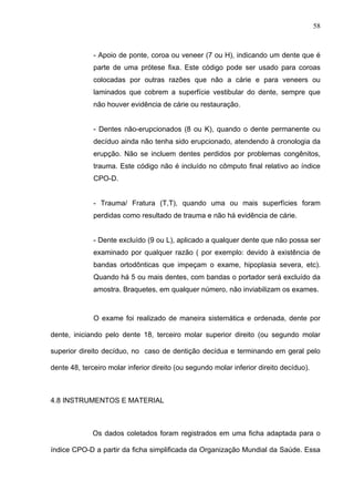 58
- Apoio de ponte, coroa ou veneer (7 ou H), indicando um dente que é
parte de uma prótese fixa. Este código pode ser usado para coroas
colocadas por outras razões que não a cárie e para veneers ou
laminados que cobrem a superfície vestibular do dente, sempre que
não houver evidência de cárie ou restauração.
- Dentes não-erupcionados (8 ou K), quando o dente permanente ou
decíduo ainda não tenha sido erupcionado, atendendo à cronologia da
erupção. Não se incluem dentes perdidos por problemas congênitos,
trauma. Este código não é incluído no cômputo final relativo ao índice
CPO-D.
- Trauma/ Fratura (T,T), quando uma ou mais superfícies foram
perdidas como resultado de trauma e não há evidência de cárie.
- Dente excluído (9 ou L), aplicado a qualquer dente que não possa ser
examinado por qualquer razão ( por exemplo: devido à existência de
bandas ortodônticas que impeçam o exame, hipoplasia severa, etc).
Quando há 5 ou mais dentes, com bandas o portador será excluído da
amostra. Braquetes, em qualquer número, não inviabilizam os exames.
O exame foi realizado de maneira sistemática e ordenada, dente por
dente, iniciando pelo dente 18, terceiro molar superior direito (ou segundo molar
superior direito decíduo, no caso de dentição decídua e terminando em geral pelo
dente 48, terceiro molar inferior direito (ou segundo molar inferior direito decíduo).
4.8 INSTRUMENTOS E MATERIAL
Os dados coletados foram registrados em uma ficha adaptada para o
índice CPO-D a partir da ficha simplificada da Organização Mundial da Saúde. Essa
 