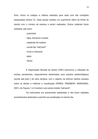 59
ficha, incluiu os códigos e critérios adotados para cada uma das condições
pesquisadas (Anexo C). Cada equipe recebeu um suprimento diário de fichas de
acordo com o número de exames a serem realizados. Outros materiais foram
utilizados, tais como:
- prancheta
- lápis, borracha e caneta
- espátulas de madeira
- sonda tipo “ball point”
- luvas e máscaras
- gaze
- álcool
A Organização Mundial da Saúde (1997) preconizou a utilização de
sondas periodontais, especialmente desenhadas para estudos epidemiológicos
(sonda ball point ) de cárie dentária, com o objetivo de eliminar detritos situados
sobre os dentes e melhorar a visualização (PERES; TRAEBERT; MARCENES,
2001). As Figuras 1 e 2 mostram uma sonda modelo “ball point”.
Tal instrumento era previamente esterilizado e não foram adotados
procedimentos destinados a permitir sua reutilização no mesmo dia.
 