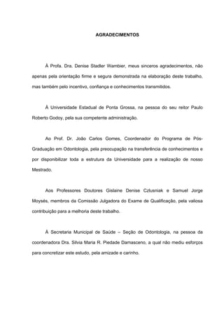 AGRADECIMENTOS
À Profa. Dra. Denise Stadler Wambier, meus sinceros agradecimentos, não
apenas pela orientação firme e segura demonstrada na elaboração deste trabalho,
mas também pelo incentivo, confiança e conhecimentos transmitidos.
À Universidade Estadual de Ponta Grossa, na pessoa do seu reitor Paulo
Roberto Godoy, pela sua competente administração.
Ao Prof. Dr. João Carlos Gomes, Coordenador do Programa de Pós-
Graduação em Odontologia, pela preocupação na transferência de conhecimentos e
por disponibilizar toda a estrutura da Universidade para a realização de nosso
Mestrado.
Aos Professores Doutores Gislaine Denise Czlusniak e Samuel Jorge
Moysés, membros da Comissão Julgadora do Exame de Qualificação, pela valiosa
contribuição para a melhoria deste trabalho.
À Secretaria Municipal de Saúde – Seção de Odontologia, na pessoa da
coordenadora Dra. Silvia Maria R. Piedade Damasceno, a qual não mediu esforços
para concretizar este estudo, pela amizade e carinho.
 