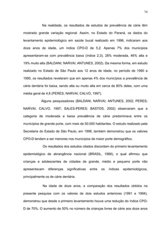 74
Na realidade, os resultados de estudos de prevalência de cárie têm
mostrado grande variação regional. Assim, no Estado do Paraná, os dados do
levantamento epidemiológico em saúde bucal realizado em 1996, indicaram aos
doze anos de idade, um índice CPO-D de 5,2. Apenas 7% dos municípios
apresentaram-se com prevalência baixa (índice 2,3), 28% moderada, 46% alta e
19% muito alta (BALDANI; NARVAI; ANTUNES, 2002). Da mesma forma, em estudo
realizado no Estado de São Paulo aos 12 anos de idade, no período de 1990 a
1995, os resultados revelaram que em apenas 4% dos municípios a prevalência de
cárie dentária foi baixa, sendo alta ou muito alta em cerca de 80% deles, com uma
média geral de 4,8 (PERES; NARVAI; CALVO, 1997).
Alguns pesquisadores (BALDANI; NARVAI; ANTUNES, 2002; PERES;
NARVAI; CALVO, 1997; SALES-PERES; BASTOS, 2002) observaram que a
categoria de moderada a baixa prevalência de cárie predominava entre os
municípios de grande porte, com mais de 50.000 habitantes. O estudo realizado pela
Secretaria do Estado de São Paulo, em 1998, também demonstrou que os valores
CPO-D tendem a ser menores nos municípios de maior porte demográfico.
Os resultados dos estudos citados discordam do primeiro levantamento
epidemiológico de abrangência nacional (BRASIL, 1988), o qual afirmou que
crianças e adolescentes de cidades de grande, médio e pequeno porte não
apresentavam diferenças significativas entre os índices epidemiológicos,
principalmente os de cárie dentária.
Na idade de doze anos, a comparação dos resultados obtidos na
presente pesquisa com os valores de dois estudos anteriores (1991 e 1994),
demonstrou que desde o primeiro levantamento houve uma redução do índice CPO-
D de 70%. O aumento de 50% no número de crianças livres de cárie aos doze anos
 