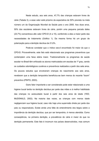 76
Neste estudo, aos seis anos, 47,7% das crianças estavam livres de
cárie (Tabela 3), e esse valor está próximo da expectativa de 50% prevista na meta
número um da Organização Mundial da Saúde para o ano 2000. Aos doze anos,
50% dos escolares estavam livres de cárie, porém uma pequena parcela deles
(23,7%) concentrava alto valor CPO-D (4 a 15), conferindo a eles a maior parte das
necessidades de tratamento (Gráfico 1). Da mesma forma há um grupo de
polarização para a dentição decídua de 21,6%.
Pode-se constatar que o índice ceo-d encontrado foi maior do que o
CPO-D. Provavelmente, este fato está relacionado aos programas preventivos que
contemplam uma faixa etária maior. Tradicionalmente os programas de saúde
escolar no Brasil têm enfocado os alunos matriculados em escolas de 1º grau, sendo
os cuidados odontológicos curativos e preventivos realizados a partir dos sete anos.
Os poucos estudos que envolveram crianças do nascimento aos seis anos,
revelaram que a dentição temporária beneficiou-se bem menos do recente “boom”
preventivo (PINTO, 2003).
Outro fator importante a ser considerado pode estar relacionado a uma
higiene bucal tardia na dentição decídua por parte das mães e à melhor habilidade
das crianças no autocuidado bucal à partir dos seis anos de idade (YEE;
McDONALD, 2002). Na maioria das vezes, as crianças com menos idade
negligenciam sua higiene bucal, caso não haja uma supervisão direta por parte dos
pais ou responsáveis. Existe ainda uma falta de entendimento dos leigos sobre a
importância da dentição decídua, que por ser temporária, é menos atendida. Como
conseqüência, na primeira dentição, a prevalência de cárie é maior do que na
dentição permanente. Este fato é incomum nos países desenvolvidos, mas comum
 