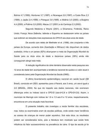 78
Bolívia 4,7 (1995), Honduras 3,7 (1997), a Nicaragua 2,8 (1997), a Costa Rica 2,3
(1999), o Japão 2,4 (1999), o Paraguai 3,8 (1999), a Albânia 3,0 (2000), a Bulgária
4,4 (2000), a Polônia 3,8 (2000), Macau 2,7 (2001) e do Camboja 2,3 (2002).
Segundo Medeiros e Weyne (2001), a Dinamarca, Finlândia, Reino
Unido, França, Nova Zelândia, Islândia e Espanha se destacaram entre os países
que exibiram as reduções mais expressivas do CPO-D aos doze anos de idade.
De acordo com relato de Marthaler et al. (1996), dos cinqüenta e três
países da Europa, somente dois (Azerbaijão e Mônaco) não dispunham de dados
avaliados, trinta e um países (62%) alcançaram a meta da Organização Mundial da
Saúde para os doze anos de idade e dezenove países (38%) ainda não
conseguiram atingir esta meta.
A redução significativa da cárie dentária observada nesta pesquisa aos
12 anos de idade tem acompanhado a tendência nacional de queda e o valor atual é
considerado baixo pela Organização Mundial da Saúde (OMS).
O último levantamento epidemiológico nacional em saúde bucal (SB
Brasil), concluído em 2003, apresentou para o Paraná, aos 5 anos, um ceo-d igual a
2,6 (BRASIL, 2004). No que diz respeito aos dados nacionais, não ocorreram
diferenças entre os índices ceo-d e CPO-D (ceo-d=2,8 e CPO-D=2,8). Assim, o
município de Maringá com índices de 1,8 e 1,5 aos 6 e 12 anos, respectivamente,
encontra-se em uma situação mais favorável.
O presente trabalho não investigou a renda familiar dos escolares,
mas, todos os examinados eram de escolas públicas, onde existe maior tendência
ao acesso de crianças de menor poder aquisitivo. Sob esta ótica, os resultados
podem ser considerados bons, pois a literatura tem mostrado que existe forte
influência do fator socioeconômico na prevalência de cárie. O tipo de escola já foi
 