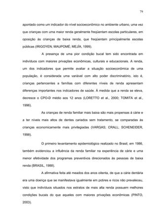 79
apontado como um indicador do nível socioeconômico no ambiente urbano, uma vez
que crianças com uma maior renda geralmente freqüentam escolas particulares, em
oposição às crianças de baixa renda, que freqüentam principalmente escolas
públicas (IRIGOYEN; MAUPOMÉ; MEJÍA, 1999).
A presença de uma pior condição bucal tem sido encontrada em
indivíduos com maiores privações econômicas, culturais e educacionais. A renda,
um dos indicadores que permite avaliar a situação socioeconômica de uma
população, é considerada uma variável com alto poder discriminatório, isto é,
crianças pertencentes a famílias com diferentes níveis de renda apresentam
diferenças importantes nos indicadores de saúde. À medida que a renda se eleva,
decresce o CPO-D médio aos 12 anos (LORETTO et al., 2000; TOMITA et al.,
1996).
As crianças de renda familiar mais baixa são mais propensas à cárie e
a ter níveis mais altos de dentes cariados sem tratamento, se comparadas às
crianças economicamente mais privilegiadas (VARGAS; CRALL; SCHENEIDER,
1998).
O primeiro levantamento epidemiológico realizado no Brasil, em 1986,
também evidenciou a influência da renda familiar na experiência de cárie e uma
menor efetividade dos programas preventivos direcionados às pessoas de baixa
renda (BRASIL, 1988).
A afirmativa feita até meados dos anos oitenta, de que a cárie dentária
era uma doença que se manifestava igualmente em pobres e ricos não prevaleceu,
visto que indivíduos situados nos estratos de mais alta renda possuem melhores
condições bucais do que aqueles com maiores privações econômicas (PINTO,
2003).
 