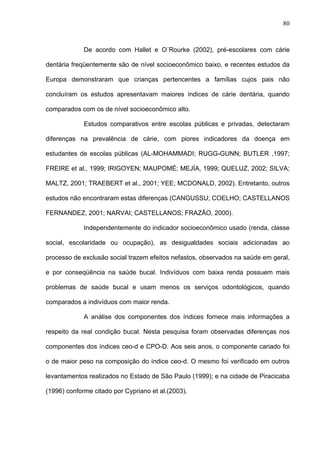 80
De acordo com Hallet e O´Rourke (2002), pré-escolares com cárie
dentária freqüentemente são de nível socioeconômico baixo, e recentes estudos da
Europa demonstraram que crianças pertencentes a famílias cujos pais não
concluíram os estudos apresentavam maiores índices de cárie dentária, quando
comparados com os de nível socioeconômico alto.
Estudos comparativos entre escolas públicas e privadas, detectaram
diferenças na prevalência de cárie, com piores indicadores da doença em
estudantes de escolas públicas (AL-MOHAMMADI; RUGG-GUNN; BUTLER ,1997;
FREIRE et al., 1999; IRIGOYEN; MAUPOMÉ; MEJÍA, 1999; QUELUZ, 2002; SILVA;
MALTZ, 2001; TRAEBERT et al., 2001; YEE; MCDONALD, 2002). Entretanto, outros
estudos não encontraram estas diferenças (CANGUSSU; COELHO; CASTELLANOS
FERNANDEZ, 2001; NARVAI; CASTELLANOS; FRAZÃO, 2000).
Independentemente do indicador socioeconômico usado (renda, classe
social, escolaridade ou ocupação), as desigualdades sociais adicionadas ao
processo de exclusão social trazem efeitos nefastos, observados na saúde em geral,
e por conseqüência na saúde bucal. Indivíduos com baixa renda possuem mais
problemas de saúde bucal e usam menos os serviços odontológicos, quando
comparados a indivíduos com maior renda.
A análise dos componentes dos índices fornece mais informações a
respeito da real condição bucal. Nesta pesquisa foram observadas diferenças nos
componentes dos índices ceo-d e CPO-D. Aos seis anos, o componente cariado foi
o de maior peso na composição do índice ceo-d. O mesmo foi verificado em outros
levantamentos realizados no Estado de São Paulo (1999); e na cidade de Piracicaba
(1996) conforme citado por Cypriano et al.(2003).
 
