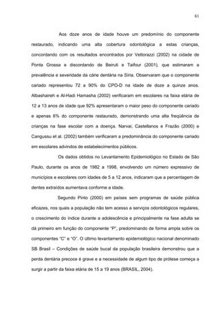 81
Aos doze anos de idade houve um predomínio do componente
restaurado, indicando uma alta cobertura odontológica a estas crianças,
concordando com os resultados encontrados por Vettorazzi (2002) na cidade de
Ponta Grossa e discordando de Beiruti e Taifour (2001), que estimaram a
prevalência e severidade da cárie dentária na Síria. Observaram que o componente
cariado representou 72 a 90% do CPO-D na idade de doze a quinze anos.
Albashaireh e Al-Hadi Hamasha (2002) verificaram em escolares na faixa etária de
12 a 13 anos de idade que 92% apresentaram o maior peso do componente cariado
e apenas 6% do componente restaurado, demonstrando uma alta freqüência de
crianças na fase escolar com a doença. Narvai; Castellanos e Frazão (2000) e
Cangussu et al. (2002) também verificaram a predominância do componente cariado
em escolares advindos de estabelecimentos públicos.
Os dados obtidos no Levantamento Epidemiológico no Estado de São
Paulo, durante os anos de 1982 a 1998, envolvendo um número expressivo de
municípios e escolares com idades de 5 a 12 anos, indicaram que a percentagem de
dentes extraídos aumentava conforme a idade.
Segundo Pinto (2000) em países sem programas de saúde pública
eficazes, nos quais a população não tem acesso a serviços odontológicos regulares,
o crescimento do índice durante a adolescência e principalmente na fase adulta se
dá primeiro em função do componente “P”, predominando de forma ampla sobre os
componentes “C” e “O”. O último levantamento epidemiológico nacional denominado
SB Brasil – Condições de saúde bucal da população brasileira demonstrou que a
perda dentária precoce é grave e a necessidade de algum tipo de prótese começa a
surgir a partir da faixa etária de 15 a 19 anos (BRASIL, 2004).
 
