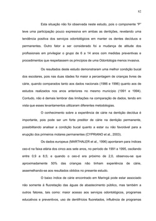 82
Esta situação não foi observada neste estudo, pois o componente “P”
teve uma participação pouco expressiva em ambas as dentições, revelando uma
tendência positiva dos serviços odontológicos em manter os dentes decíduos e
permanentes. Outro fator a ser considerado foi a mudança de atitude dos
profissionais em privilegiar o grupo de 6 a 14 anos com medidas preventivas e
procedimentos que respeitassem os princípios de uma Odontologia menos invasiva.
Os resultados deste estudo demonstraram uma melhor condição bucal
dos escolares, pois nas duas idades foi maior a percentagem de crianças livres de
cárie, quando comparados tanto aos dados nacionais (1986 e 1996) quanto aos de
estudos realizados nos anos anteriores no mesmo município (1991 e 1994).
Contudo, não é demais lembrar das limitações na comparação de dados, tendo em
vista que esses levantamentos utilizaram diferentes metodologias.
O conhecimento sobre a experiência de cárie na dentição decídua é
importante, pois pode ser um forte preditor de cárie na dentição permanente,
possibilitando analisar a condição bucal quanto a estar ou não favorável para a
erupção dos primeiros molares permanentes (CYPRIANO et al., 2003).
Os dados europeus (MARTHALER et al., 1996) apontaram para índices
ceo-d na faixa etária dos cinco aos sete anos, no período de 1991 a 1995, oscilando
entre 0,9 a 8,5; e quando o ceo-d era próximo de 2,0, observou-se que
aproximadamente 50% das crianças não tinham experiência de cárie,
assemelhando-se aos resultados obtidos no presente estudo.
O baixo índice de cárie encontrado em Maringá pode estar associado
não somente à fluoretação das águas de abastecimento público, mas também a
outros fatores, tais como: maior acesso aos serviços odontológicos, programas
educativos e preventivos, uso de dentifrícios fluoretados, influência de programas
 