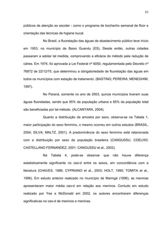 83
públicos de atenção ao escolar - como o programa de bochecho semanal de flúor e
orientação das técnicas de higiene bucal.
No Brasil, a fluoretação das águas de abastecimento público teve início
em 1953, no município de Baixo Guandu (ES). Desde então, outras cidades
passaram a adotar tal medida, comprovando a eficácia do método pela redução de
cáries. Em 1974, foi aprovada a Lei Federal nº 6050, regulamentada pelo Decreto nº
76872 de 22/12/75, que determinou a obrigatoriedade de fluoretação das águas em
todos os municípios com estação de tratamento. (BASTING; PEREIRA; MENEGHIM,
1997).
No Paraná, somente no ano de 2003, quinze municípios tiveram suas
águas fluoretadas, sendo que 95% da população urbana e 85% da população total
são beneficiadas por tal método. (ALCANTARA, 2004).
Quanto a distribuição da amostra por sexo, observa-se na Tabela 1,
maior participação do sexo feminino, o mesmo ocorreu em outros estudos (BRASIL,
2004; SILVA; MALTZ, 2001). A predominância do sexo feminino está relacionada
com a distribuição por sexo da população brasileira (CANGUSSU; COELHO;
CASTELLANO FERNANDEZ, 2001; CANGUSSU et al., 2002).
Na Tabela 4, pode-se observar que não houve diferença
estatisticamente significante no ceo-d entre os sexos, em concordância com a
literatura (CHAVES, 1986; CYPRIANO et al., 2003; HOLT, 1990; TOMITA et al.,
1996). Em estudo anterior realizado no município de Maringá (1996), as meninas
apresentaram maior média ceo-d em relação aos meninos. Contudo em estudo
realizado por Yee e McDonald em 2002, os autores encontraram diferenças
significativas no ceo-d de meninos e meninas.
 