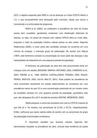 85
2010, o objetivo esperado pela OMS é o de se alcançar um índice CPO-D inferior a
1,0, o que provavelmente será alcançado pelo município, desde que ocorra a
manutenção e a continuidade de programas.
NISHI et al. (2002), ao analisarem a prevalência de cárie de muitos
países bem sucedidos, geralmente mostraram uma distribuição distorcida da
doença, ou seja, um grupo de crianças com valores CPO-D altos ou muito altos,
enquanto o resto da população mostrou valores baixos ou sem cáries. Segundo
Nadanovsky (2000), a maior parte das cavidades cariosas se concentra em uma
minoria de crianças, o chamado grupo de polarização. De acordo com Weyne
(1997), este fenômeno consiste na concentração da maior parte das doenças e das
necessidades de tratamento em uma pequena parcela da população.
O fenômeno da polarização da cárie tem sido documentado tanto em
crianças como em adultos (BALDANI; NARVAI; ANTUNES, 2002; CARDOSO et al.,
2003; FREIRE et al., 1999; NARVAI; CASTELLANOS; FRAZÃO, 2000; SALES-
PERES; BASTOS, 2002; SILVA; MALTZ, 2001). Esse padrão de prevalência de
cárie encontrado atualmente em países desenvolvidos se caracteriza por uma
prevalência menor do que 3,0 e uma concentração polarizada de um número maior
de cavidades cariosas em uma pequena parcela da população, quantitativo este
que, não ultrapassa 20 a 25 % do total da amostra (WEYNE; MEDEIROS, 2000).
Nesta pesquisa, a soma dos escolares com ceo-d e CPO-D maiores do
que três (4 a 14) resultou nos percentuais de 21,6% e 23,7%, respectivamente.
Então, verifica-se que esses valores estão de acordo com os percentuais do grupo
de polarização mencionados na literatura.
É importante ressaltar que diversos estudos regionais têm
demonstrado reduções na prevalência de cárie, contudo essa tendência de queda
 