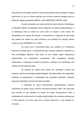 86
não parece ser de caráter uniforme e não tem beneficiado todas as idades e classes
econômicas, já que os índices apontam que continua existindo variação entre as
diferentes regiões geográficas (BRASIL, 2004; MEDEIROS; WEYNE, 2001).
Cumpre considerar que nesse período de tempo diversas metodologias
e diferentes critérios de diagnóstico foram utilizados nos estudos epidemiológicos, e
as diferenças entre as médias de cárie entre um estudo e outro devem ser
interpretadas com cautela. No entanto, a consistência e a magnitude da diminuição
das médias dos índices de cárie confirmam uma tendência de redução desses
índices no país (TRAEBERT et al., 2001).
De acordo com o Documento Base, que subsidia a III Conferência
Nacional de Saúde Bucal, o enfrentamento dos diversos problemas existentes na
área odontológica depende muito mais do que simples ações assistenciais
desenvolvidas por profissionais competentes. São necessárias políticas
intersetoriais, a integração de ações preventivas, curativas e de reabilitação com
enfoque de promoção de saúde.
As políticas em saúde bucal devem ser orientadas, sempre que
possível, a partir de informações epidemiológicas. Os dados obtidos são importantes
auxiliares no planejamento e reorientação das atividades existentes, indicando
possíveis fragilidades no desenvolvimento de ações.
A realização de outros levantamentos epidemiológicos incluindo
indicadores de caráter social, conforme recomenda Reisine (1985), são relevantes
para orientar os que decidem no campo da saúde. Acrescenta-se ainda a
necessidade do conhecimento do padrão epidemiológico de escolares pertencentes
à rede particular de ensino para que se possa determinar a real situação do
município.
 