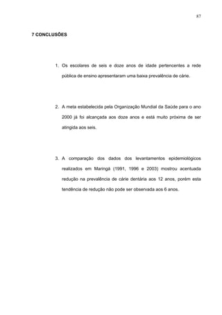 87
7 CONCLUSÕES
1. Os escolares de seis e doze anos de idade pertencentes a rede
pública de ensino apresentaram uma baixa prevalência de cárie.
2. A meta estabelecida pela Organização Mundial da Saúde para o ano
2000 já foi alcançada aos doze anos e está muito próxima de ser
atingida aos seis.
3. A comparação dos dados dos levantamentos epidemiológicos
realizados em Maringá (1991, 1996 e 2003) mostrou acentuada
redução na prevalência de cárie dentária aos 12 anos, porém esta
tendência de redução não pode ser observada aos 6 anos.
 