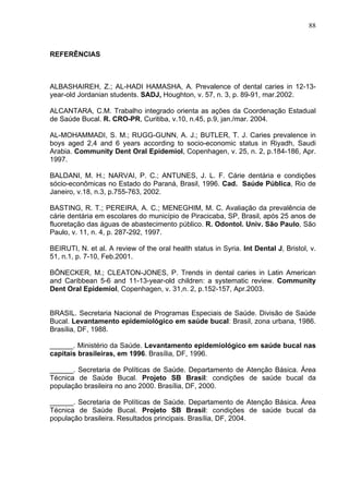 88
REFERÊNCIAS
ALBASHAIREH, Z.; AL-HADI HAMASHA, A. Prevalence of dental caries in 12-13-
year-old Jordanian students. SADJ, Houghton, v. 57, n. 3, p. 89-91, mar.2002.
ALCANTARA, C.M. Trabalho integrado orienta as ações da Coordenação Estadual
de Saúde Bucal. R. CRO-PR, Curitiba, v.10, n.45, p.9, jan./mar. 2004.
AL-MOHAMMADI, S. M.; RUGG-GUNN, A. J.; BUTLER, T. J. Caries prevalence in
boys aged 2,4 and 6 years according to socio-economic status in Riyadh, Saudi
Arabia. Community Dent Oral Epidemiol, Copenhagen, v. 25, n. 2, p.184-186, Apr.
1997.
BALDANI, M. H.; NARVAI, P. C.; ANTUNES, J. L. F. Cárie dentária e condições
sócio-econômicas no Estado do Paraná, Brasil, 1996. Cad. Saúde Pública, Rio de
Janeiro, v.18, n.3, p.755-763, 2002.
BASTING, R. T.; PEREIRA, A. C.; MENEGHIM, M. C. Avaliação da prevalência de
cárie dentária em escolares do município de Piracicaba, SP, Brasil, após 25 anos de
fluoretação das águas de abastecimento público. R. Odontol. Univ. São Paulo, São
Paulo, v. 11, n. 4, p. 287-292, 1997.
BEIRUTI, N. et al. A review of the oral health status in Syria. Int Dental J, Bristol, v.
51, n.1, p. 7-10, Feb.2001.
BÖNECKER, M.; CLEATON-JONES, P. Trends in dental caries in Latin American
and Caribbean 5-6 and 11-13-year-old children: a systematic review. Community
Dent Oral Epidemiol, Copenhagen, v. 31,n. 2, p.152-157, Apr.2003.
BRASIL. Secretaria Nacional de Programas Especiais de Saúde. Divisão de Saúde
Bucal. Levantamento epidemiológico em saúde bucal: Brasil, zona urbana, 1986.
Brasília, DF, 1988.
______. Ministério da Saúde. Levantamento epidemiológico em saúde bucal nas
capitais brasileiras, em 1996. Brasília, DF, 1996.
______. Secretaria de Políticas de Saúde. Departamento de Atenção Básica. Área
Técnica de Saúde Bucal. Projeto SB Brasil: condições de saúde bucal da
população brasileira no ano 2000. Brasília, DF, 2000.
______. Secretaria de Políticas de Saúde. Departamento de Atenção Básica. Área
Técnica de Saúde Bucal. Projeto SB Brasil: condições de saúde bucal da
população brasileira. Resultados principais. Brasília, DF, 2004.
 