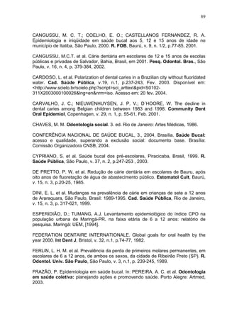 89
CANGUSSU, M. C. T.; COELHO, E. O.; CASTELLANOS FERNANDEZ, R. A.
Epidemiologia e iniqüidade em saúde bucal aos 5, 12 e 15 anos de idade no
município de Itatiba, São Paulo, 2000. R. FOB, Baurú, v. 9, n. 1/2, p.77-85, 2001.
CANGUSSU, M.C.T. et al. Cárie dentária em escolares de 12 e 15 anos de escolas
públicas e privadas de Salvador, Bahia, Brasil, em 2001. Pesq. Odontol. Bras., São
Paulo, v. 16, n. 4, p. 379-384, 2002.
CARDOSO, L. et al. Polarization of dental caries in a Brazilian city without fluoridated
water. Cad. Saúde Pública, v.19, n.1, p.237-243, Fev. 2003. Disponível em:
<http://www.scielo.br/scielo.php?script=sci_arttext&pid=S0102-
311X2003000100026&lng=en&nrm=iso. Acesso em: 20 fev. 2004.
CARVALHO, J. C.; NIEUWENHUYSEN, J. P. V.; D´HOORE, W. The decline in
dental caries among Belgian children between 1983 and 1998. Community Dent
Oral Epidemiol, Copenhagen, v. 29, n. 1, p. 55-61, Feb. 2001.
CHAVES, M. M. Odontologia social. 3. ed. Rio de Janeiro: Artes Médicas, 1986.
CONFERÊNCIA NACIONAL DE SAÚDE BUCAL, 3., 2004, Brasília. Saúde Bucal:
acesso e qualidade, superando a exclusão social: documento base. Brasília:
Comissão Organizadora CNSB, 2004.
CYPRIANO, S. et al. Saúde bucal dos pré-escolares, Piracicaba, Brasil, 1999. R.
Saúde Pública, São Paulo, v. 37, n. 2, p.247-253 , 2003.
DE PRETTO, P. W. et al. Redução de cárie dentária em escolares de Bauru, após
oito anos de fluoretação de água de abastecimento público. Estomatol Cult, Baurú,
v. 15, n. 3, p.20-25, 1985.
DINI, E. L. et al. Mudanças na prevalência de cárie em crianças de sete a 12 anos
de Araraquara, São Paulo, Brasil: 1989-1995. Cad. Saúde Pública, Rio de Janeiro,
v. 15, n. 3, p. 317-621, 1999.
ESPERIDIÃO, D.; TUMANG, A.J. Levantamento epidemiológico do índice CPO na
população urbana de Maringá-PR, na faixa etária de 6 a 12 anos: relatório de
pesquisa. Maringá: UEM, [1994].
FEDERATION DENTAIRE INTERNATIONALE. Global goals for oral health by the
year 2000. Int Dent J, Bristol, v. 32, n.1, p.74-77, 1982.
FERLIN, L. H. M. et al. Prevalência da perda de primeiros molares permanentes, em
escolares de 6 a 12 anos, de ambos os sexos, da cidade de Ribeirão Preto (SP). R.
Odontol. Univ. São Paulo, São Paulo, v. 3, n.1, p. 239-245, 1989.
FRAZÃO, P. Epidemiologia em saúde bucal. In: PEREIRA, A. C. et al. Odontologia
em saúde coletiva: planejando ações e promovendo saúde. Porto Alegre: Artmed,
2003.
 