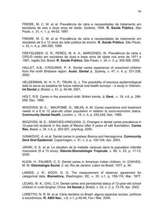 90
FREIRE, M. C. M. et al. Prevalência de cárie e necessidades de tratamento em
escolares de seis a doze anos de idade, Goiânia, 1994. R. Saúde Pública, São
Paulo, v. 31, n. 1, p. 44-52, 1997.
FREIRE, M. C. M. et al. Prevalência de cárie e necessidades de tratamento em
escolares de 6 a 12 anos da rede pública de ensino. R. Saúde Pública, São Paulo,
v. 33, n. 4, p. 385-390, 1999.
FREYSLEBEN, G. R.; PERES, M. A. A.; MARCENES, W. Prevalência de cárie e
CPO-D médio em escolares de doze e treze anos de idade nos anos de 1971 e
1997, região Sul, Brasil. R. Saúde Pública, São Paulo, v. 34, n. 3, p. 304-308, 2000.
HALLET, K.B.; O’ROURKE, P. K. Dental caries experience of preschool children
from the north Brisbane region. Austr. Dental J., Sydney, v. 47, n. 4, p. 331-338,
2002.
HELDERMAN, W. H. V. P.; TRUIN, G. J. The possibility of previous epidemiological
data to serve as baseline for future national oral health surveys – a study in Vietnam.
Int Dental J, Bristol, v. 51, p. 45-48, 2001.
HOLT, R.D. Caries in the preschool child: British trends. J. Dent., v. 18, n.6, p. 296-
299, Dec. 1990.
IRIGOYEN, M. E.; MAUPOMÉ, G.; MEJÍA, A. M. Caries experience and treatment
needs in a 6 to 12 year-old urban population in relation to socio-economic status.
Community Dental Health, London, v. 16, n. 4, p. 245-249, Dec. 1999.
IRIGOYEN, M. E.; SÁNCHES-HINOJOSA, G. Changes in dental caries prevalence in
12-year-old students in the state of Mexico after 9 years of salt fluoridation. Caries
Res, Basel, v. 34, n.4, p. 303-307, July/Aug. 2000.
IVANKOVIC, A. et al. Dental caries in postwar Bosnia and Herzegovina. Community
Dent Oral Epidemiol, Copenhagen, v. 31, n. 2, p. 100-104, Apr. 2003.
JIRARI, S. E. et al. La situation de la maladie carieuse dans la population infantile
marocaine (6 à 15 anos). Odonto-Stomatologie Tropicale, v. 89, n. 23, p. 11-13,
2000.
KLEIN, H.; PALMER, C. E. Dental caries in American Indian children. In: CHAVES,
M. M. Odontologia Social. 2. ed. Rio de Janeiro: Labor do Brasil, 1977. p. 34.
LANDIS, J. R.; KOCH, G. G. The measurement of observer agreement for
categorical data. Biometrics, Washington, DC, v. 33, n.1, p. 159-174, Mar. 1977.
LEUNG, W. K.; CHU, C.H. Dental caries and periodontal status of 12-year-old school
children in rural Qinghai, China. Int Dental J, Bristol, v. 53, n. 2, p. 73-78, Apr. 2003.
LORETTO, N. R. M. et al. Cárie dentária no Brasil: alguns aspectos sociais, políticos
e econômicos. R. ABO Nac., v.8, n.1, p.45-49, Fev./ Mar. 2000.
 