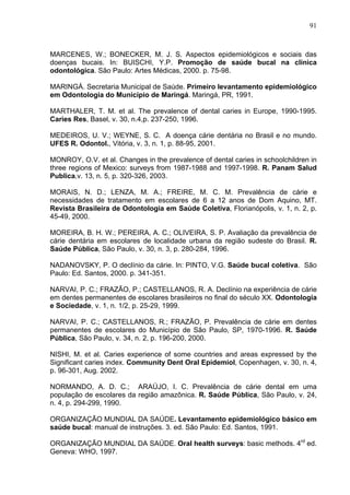 91
MARCENES, W.; BONECKER, M. J. S. Aspectos epidemiológicos e sociais das
doenças bucais. In: BUISCHI, Y.P. Promoção de saúde bucal na clínica
odontológica. São Paulo: Artes Médicas, 2000. p. 75-98.
MARINGÁ. Secretaria Municipal de Saúde. Primeiro levantamento epidemiológico
em Odontologia do Município de Maringá. Maringá, PR, 1991.
MARTHALER, T. M. et al. The prevalence of dental caries in Europe, 1990-1995.
Caries Res, Basel, v. 30, n.4,p. 237-250, 1996.
MEDEIROS, U. V.; WEYNE, S. C. A doença cárie dentária no Brasil e no mundo.
UFES R. Odontol., Vitória, v. 3, n. 1, p. 88-95, 2001.
MONROY, O.V. et al. Changes in the prevalence of dental caries in schoolchildren in
three regions of Mexico: surveys from 1987-1988 and 1997-1998. R. Panam Salud
Publica,v. 13, n. 5, p. 320-326, 2003.
MORAIS, N. D.; LENZA, M. A.; FREIRE, M. C. M. Prevalência de cárie e
necessidades de tratamento em escolares de 6 a 12 anos de Dom Aquino, MT.
Revista Brasileira de Odontologia em Saúde Coletiva, Florianópolis, v. 1, n. 2, p.
45-49, 2000.
MOREIRA, B. H. W.; PEREIRA, A. C.; OLIVEIRA, S. P. Avaliação da prevalência de
cárie dentária em escolares de localidade urbana da região sudeste do Brasil. R.
Saúde Pública, São Paulo, v. 30, n. 3, p. 280-284, 1996.
NADANOVSKY, P. O declínio da cárie. In: PINTO, V.G. Saúde bucal coletiva. São
Paulo: Ed. Santos, 2000. p. 341-351.
NARVAI, P. C.; FRAZÃO, P.; CASTELLANOS, R. A. Declínio na experiência de cárie
em dentes permanentes de escolares brasileiros no final do século XX. Odontologia
e Sociedade, v. 1, n. 1/2, p. 25-29, 1999.
NARVAI, P. C.; CASTELLANOS, R.; FRAZÃO, P. Prevalência de cárie em dentes
permanentes de escolares do Município de São Paulo, SP, 1970-1996. R. Saúde
Pública, São Paulo, v. 34, n. 2, p. 196-200, 2000.
NISHI, M. et al. Caries experience of some countries and areas expressed by the
Significant caries index. Community Dent Oral Epidemiol, Copenhagen, v. 30, n. 4,
p. 96-301, Aug. 2002.
NORMANDO, A. D. C.; ARAÚJO, I. C. Prevalência de cárie dental em uma
população de escolares da região amazônica. R. Saúde Pública, São Paulo, v. 24,
n. 4, p. 294-299, 1990.
ORGANIZAÇÃO MUNDIAL DA SAÚDE. Levantamento epidemiológico básico em
saúde bucal: manual de instruções. 3. ed. São Paulo: Ed. Santos, 1991.
ORGANIZAÇÃO MUNDIAL DA SAÚDE. Oral health surveys: basic methods. 4rd
ed.
Geneva: WHO, 1997.
 