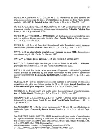 92
PERES, M. A.; NARVAI, P. C.; CALVO, M. C. M. Prevalência de cárie dentária em
crianças aos doze anos de idade, em localidades do Estado de São Paulo, Brasil,
período 1990-1995. R. Saúde Pública, São Paulo, v. 31, n. 6, p. 594-600, 1997.
PERES, K. G. A.; BASTOS, J. R. M.; LATORRE, M. R. D. O. Severidade de cárie em
crianças e relação com aspectos sociais e comportamentais. R. Saúde Pública, São
Paulo, v. 34, n. 4, p. 402-408, 2000.
PERES, M. A.; TRAEBERT, J.; MARCENES, W. Calibração de examinadores para
estudos epidemiológicos de cárie dentária. Cad. Saúde Pública, Rio de Janeiro,
v. 17, n. 1, p. 153-159, 2001.
PERES, S. H. C. S. et al. Does the interruption of water fluoridation supply increase
dental caries prevalence? Braz J Oral Sci, [S. l.], v. 2, n. 4, p. 169-173, 2003.
PINTO, V. G. A odontologia brasileira às vésperas do ano 2000: diagnóstico e
caminhos a seguir. São Paulo: Ed. Santos, 1993.
PINTO, V. G. Saúde bucal coletiva. 4. ed. São Paulo: Ed. Santos, 2000.
PINTO, V. G. Epidemiologia das doenças bucais no Brasil. In: KRIGER, L. Aboprev:
promoção de saúde bucal. 3. ed. São Paulo: Artes Médicas, 2003.
PITTS, N. B. et al. The dental caries experience of 5-year-old children in England and
Wales. Surveys co-ordinated by the British Association for the study of community
dentistry in 2001/2002. Community Dental Health, London, v. 20, n.1 p. 45-54, Mar.
2003.
QUELUZ, D. P. Perfil de escolares de escolas públicas e particulares em relação á
prevalência de cárie nas faixas etárias de 12 e 18 anos. Jornal Brasileiro de
Clínica Odontológica Integrada, Curitiba, v. 6, n. 34, p. 304-311, 2002.
REISINE, S. Y. Dental health and public policy: the social impact of dental disease.
Am. J. Public Health, Washington, DC, v. 75, n. 1, p. 27-30, Jan. 1985.
RIGONATTO, D. D. L.; ANTUNES, J. L. F.; FRAZÃO, P. Dental caries experience in
Indians of the upper Xingu, Brazil. R. Inst Med Trop S Paulo, São Paulo, v. 43, n.
2, p. 93-98, 2001.
SALAS-WADGE, M. H. Dental caries experience in 7, 12 and 14 year-old children in
Andalucia, Spain. Community Dental Health, London, v. 11, n. 3, p.135-141, Sept.
1994.
SALES-PERES, S.H.C.; BASTOS, J.R.M. An epidemiological profile of dental caries
in 12-year-old children residing in cities with and without fluoridated water supply in
the central western area of the State of São Paulo, Brazil. Cad. Saúde Pública, v.18,
n.5, p.1281-1288, Out. 2002. Disponível em:
<http://www.scielo.br/scielo.php?script=sci_arttext&pid=S0102-
311X2002000500020&lng=en&nrm=iso>. Acesso em: 20 fev. 2004.
 