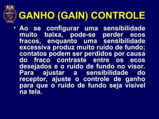 GANHO (GAIN) CONTROLE
• Ao se configurar uma sensibilidade
muito baixa, pode-se perder ecos
fracos, enquanto uma sensibilidade
excessiva produz muito ruído de fundo;
contatos podem ser perdidos por causa
do fraco contraste entre os ecos
desejados e o ruído de fundo no visor.
Para ajustar a sensibilidade do
receptor, ajuste o controle de ganho
para que o ruído de fundo seja visível
na tela.
 