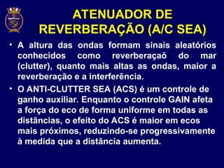 ATENUADOR DE
REVERBERAÇÃO (A/C SEA)
• A altura das ondas formam sinais aleatórios
conhecidos como reverberaçaõ do mar
(clutter), quanto mais altas as ondas, maior a
reverberação e a interferência.
• O ANTI-CLUTTER SEA (ACS) é um controle de
ganho auxiliar. Enquanto o controle GAIN afeta
a força do eco de forma uniforme em todas as
distâncias, o efeito do ACS é maior em ecos
mais próximos, reduzindo-se progressivamente
à medida que a distância aumenta.
 