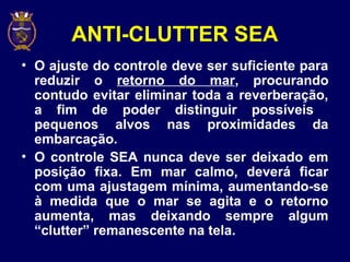 ANTI-CLUTTER SEA
• O ajuste do controle deve ser suficiente para
reduzir o retorno do mar, procurando
contudo evitar eliminar toda a reverberação,
a fim de poder distinguir possíveis
pequenos alvos nas proximidades da
embarcação.
• O controle SEA nunca deve ser deixado em
posição fixa. Em mar calmo, deverá ficar
com uma ajustagem mínima, aumentando-se
à medida que o mar se agita e o retorno
aumenta, mas deixando sempre algum
“clutter” remanescente na tela.
 