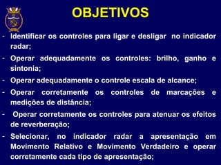 - Identificar os controles para ligar e desligar no indicador
radar;
- Operar adequadamente os controles: brilho, ganho e
sintonia;
- Operar adequadamente o controle escala de alcance;
- Operar corretamente os controles de marcações e
medições de distância;
- Operar corretamente os controles para atenuar os efeitos
de reverberação;
- Selecionar, no indicador radar a apresentação em
Movimento Relativo e Movimento Verdadeiro e operar
corretamente cada tipo de apresentação;
OBJETIVOS
 