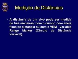 Medição de Distâncias
• A distância de um alvo pode ser medida
de três maneiras: com o cursor, com anéis
fixos de distância ou com o VRM - Variable
Range Marker (Círculo de Distância
Variável).
 