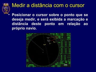 Medir a distância com o cursor
• Posicionar o cursor sobre o ponto que se
deseja medir, e será exibida a marcação e
distância deste ponto em relação ao
próprio navio.
 