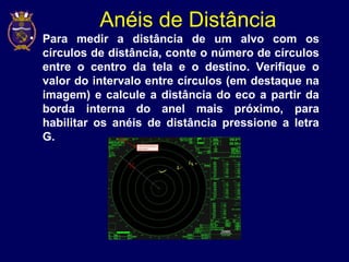 Anéis de Distância
• Para medir a distância de um alvo com os
círculos de distância, conte o número de círculos
entre o centro da tela e o destino. Verifique o
valor do intervalo entre círculos (em destaque na
imagem) e calcule a distância do eco a partir da
borda interna do anel mais próximo, para
habilitar os anéis de distância pressione a letra
G.
 