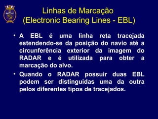 Linhas de Marcação
(Electronic Bearing Lines - EBL)
• A EBL é uma linha reta tracejada
estendendo-se da posição do navio até a
circunferência exterior da imagem do
RADAR e é utilizada para obter a
marcação do alvo.
• Quando o RADAR possuir duas EBL
podem ser distinguidas uma da outra
pelos diferentes tipos de tracejados.
 