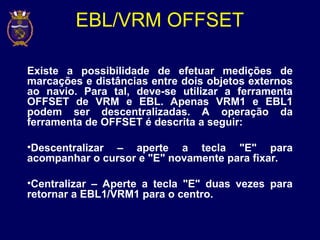 EBL/VRM OFFSET
Existe a possibilidade de efetuar medições de
marcações e distâncias entre dois objetos externos
ao navio. Para tal, deve-se utilizar a ferramenta
OFFSET de VRM e EBL. Apenas VRM1 e EBL1
podem ser descentralizadas. A operação da
ferramenta de OFFSET é descrita a seguir:
•Descentralizar – aperte a tecla "E" para
acompanhar o cursor e "E" novamente para fixar.
•Centralizar – Aperte a tecla "E" duas vezes para
retornar a EBL1/VRM1 para o centro.
 