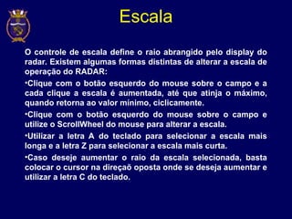 Escala
O controle de escala define o raio abrangido pelo display do
radar. Existem algumas formas distintas de alterar a escala de
operação do RADAR:
•Clique com o botão esquerdo do mouse sobre o campo e a
cada clique a escala é aumentada, até que atinja o máximo,
quando retorna ao valor mínimo, ciclicamente.
•Clique com o botão esquerdo do mouse sobre o campo e
utilize o ScrollWheel do mouse para alterar a escala.
•Utilizar a letra A do teclado para selecionar a escala mais
longa e a letra Z para selecionar a escala mais curta.
•Caso deseje aumentar o raio da escala selecionada, basta
colocar o cursor na direçaõ oposta onde se deseja aumentar e
utilizar a letra C do teclado.
 